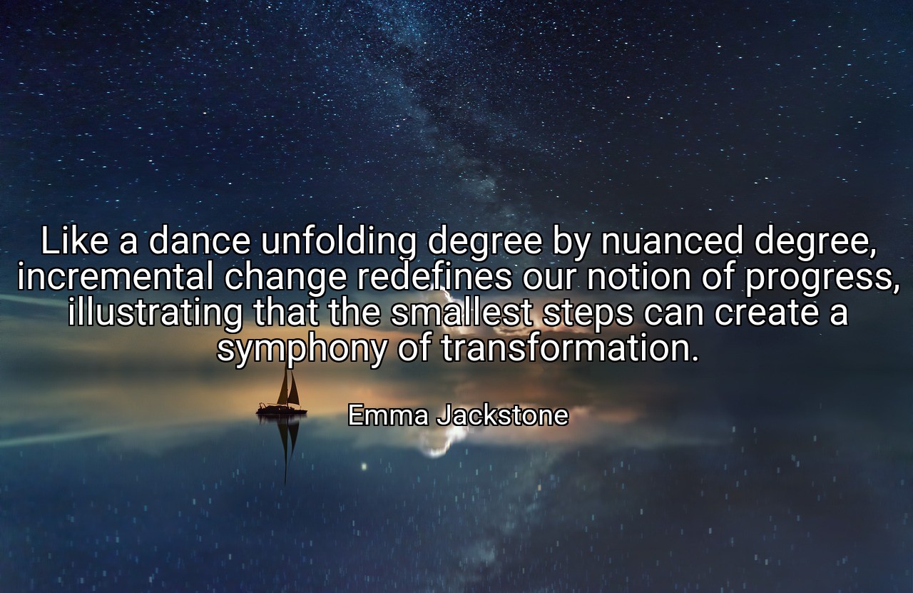 Like a dance unfolding degree by nuanced degree, incremental change redefines our notion of progress, illustrating that the smallest steps can create a symphony of transformation. - Emma Jackstone