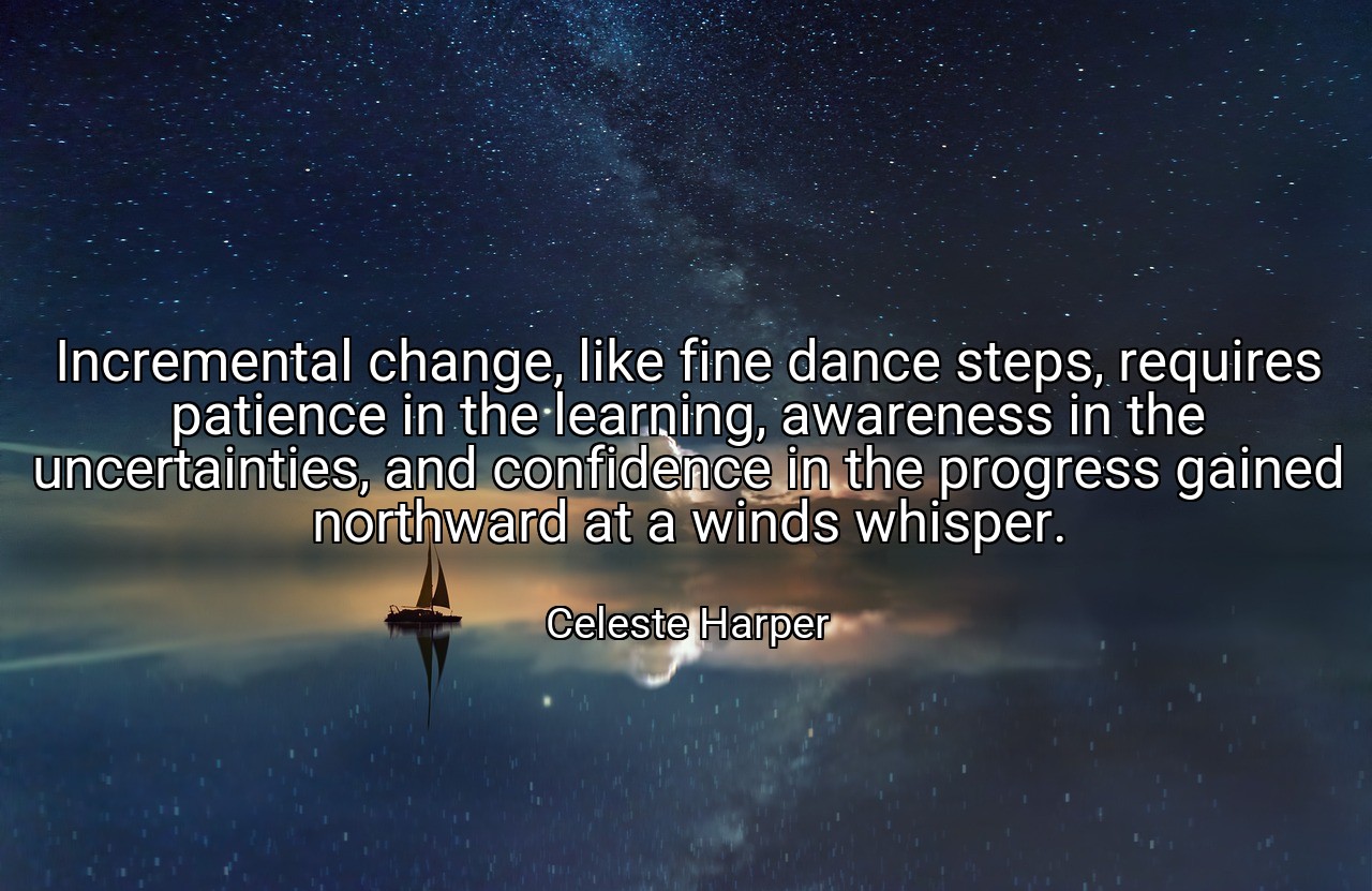 Incremental change, like fine dance steps, requires patience in the learning, awareness in the uncertainties, and confidence in the progress gained northward at a winds whisper. - Celeste Harper