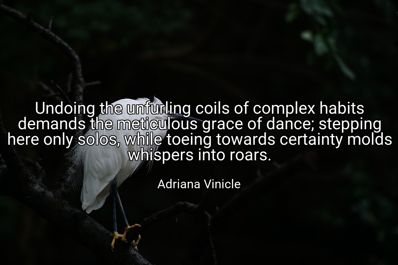 Undoing the unfurling coils of complex habits demands the meticulous grace of dance; stepping here only solos, while toeing towards certainty molds whispers into roars. - Adriana Vinicle