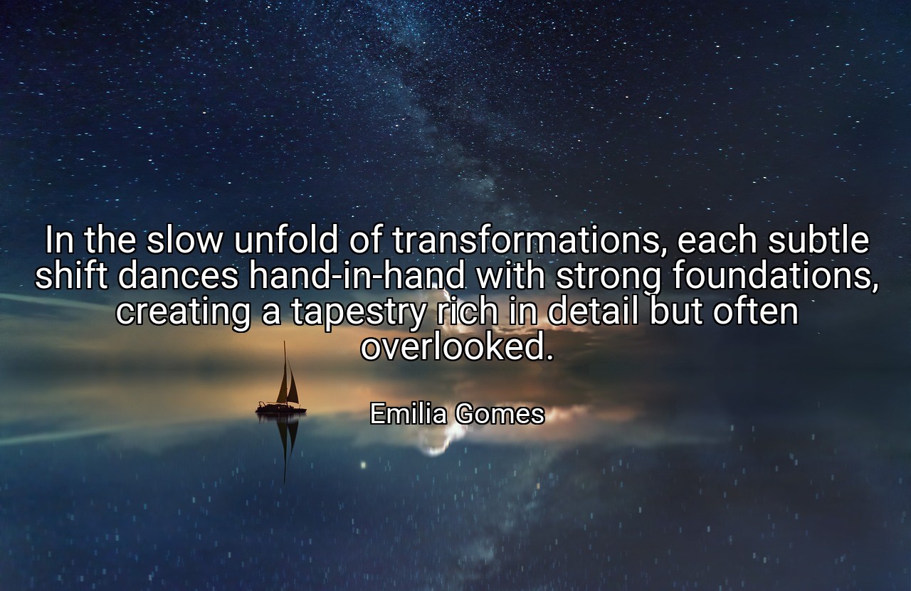 In the slow unfold of transformations, each subtle shift dances hand-in-hand with strong foundations, creating a tapestry rich in detail but often overlooked. - Emilia Gomes