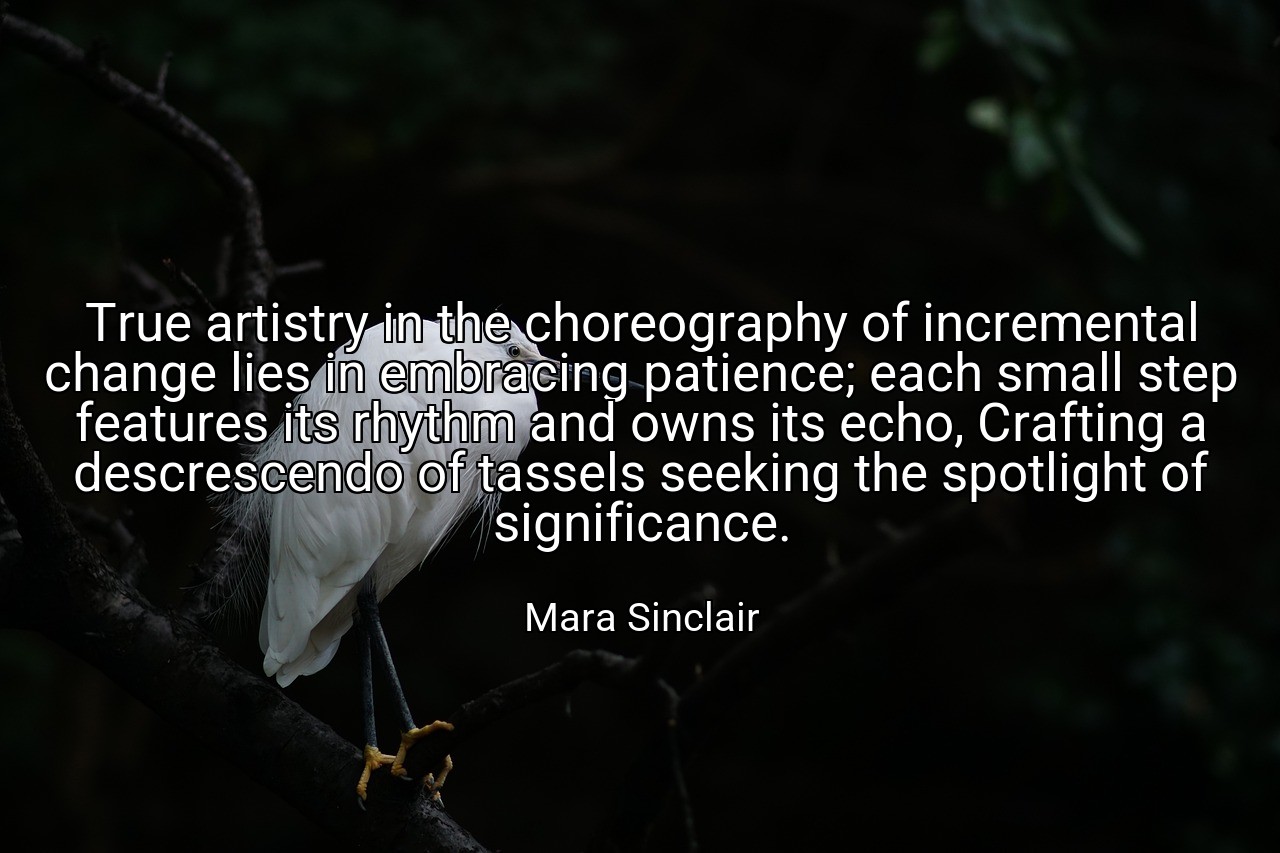 True artistry in the choreography of incremental change lies in embracing patience; each small step features its rhythm and owns its echo, Crafting a descrescendo of tassels seeking the spotlight of significance. - Mara Sinclair