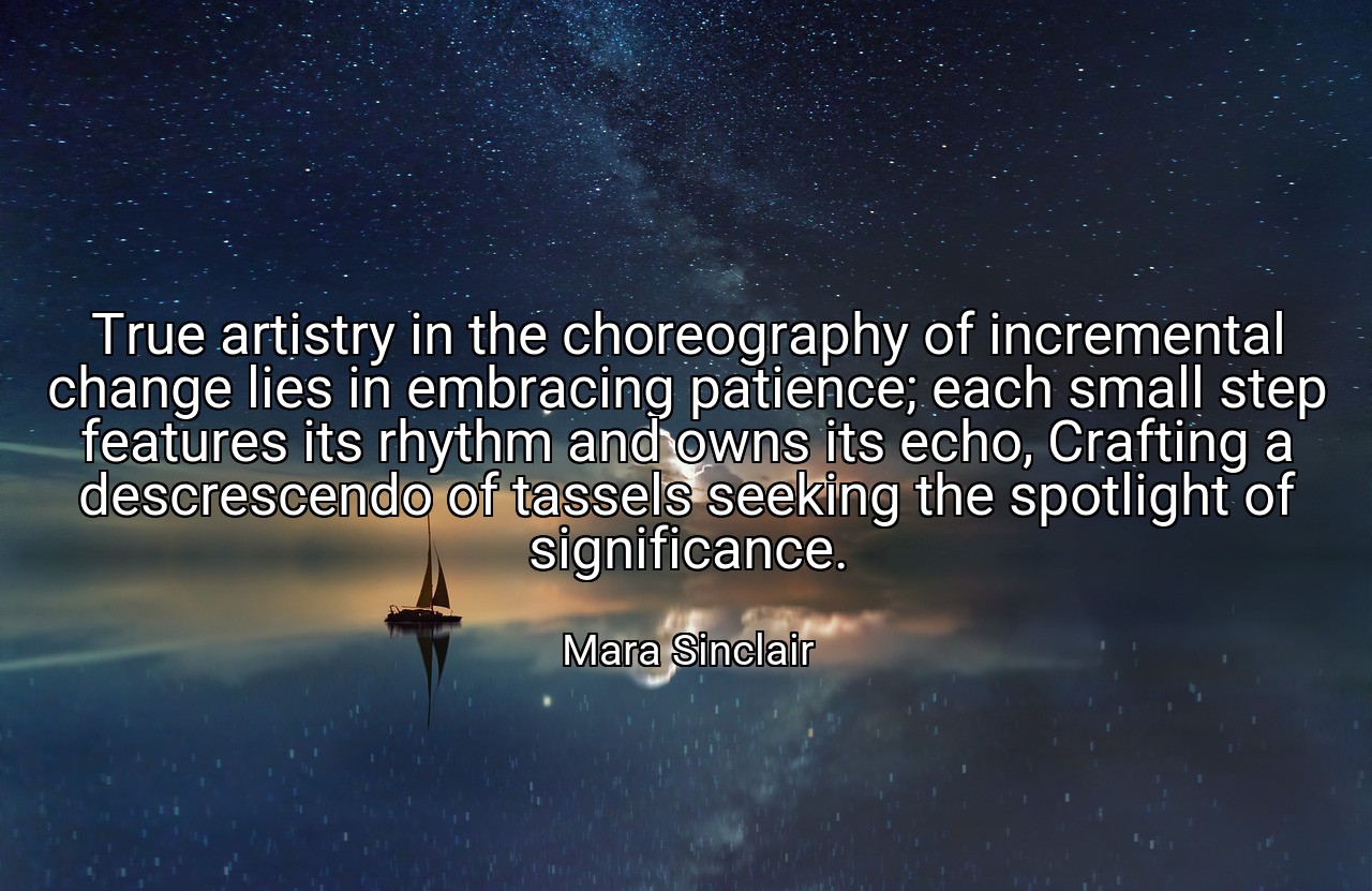 True artistry in the choreography of incremental change lies in embracing patience; each small step features its rhythm and owns its echo, Crafting a descrescendo of tassels seeking the spotlight of significance. - Mara Sinclair