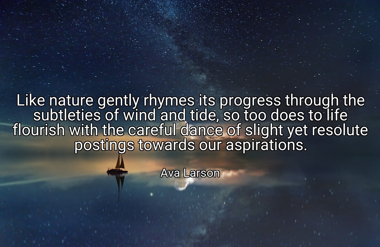 Like nature gently rhymes its progress through the subtleties of wind and tide, so too does to life flourish with the careful dance of slight yet resolute postings towards our aspirations. - Ava Larson