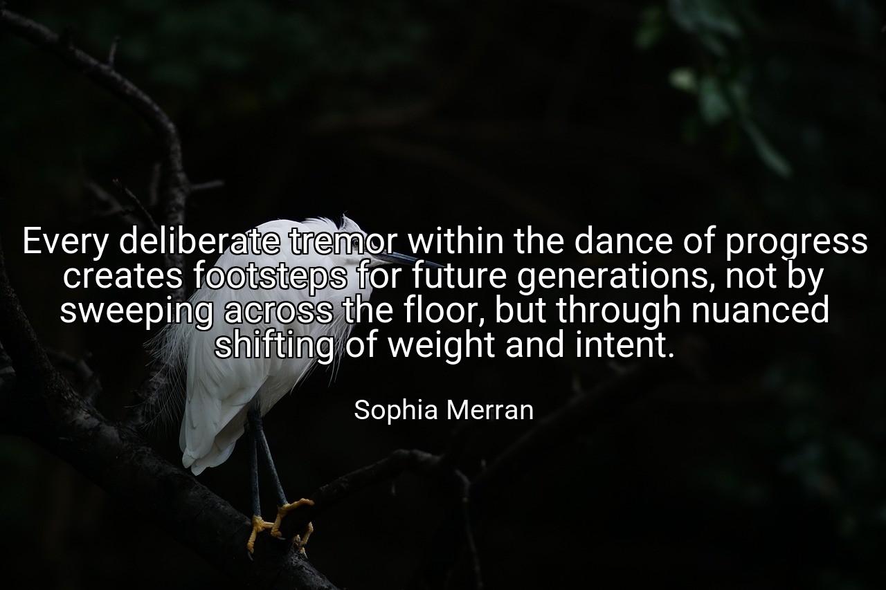 Every deliberate tremor within the dance of progress creates footsteps for future generations, not by sweeping across the floor, but through nuanced shifting of weight and intent. - Sophia Merran
