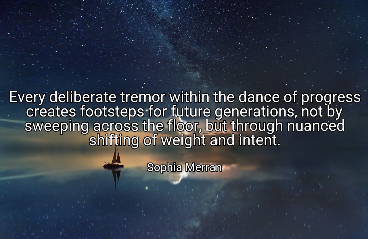 Every deliberate tremor within the dance of progress creates footsteps for future generations, not by sweeping across the floor, but through nuanced shifting of weight and intent. - Sophia Merran