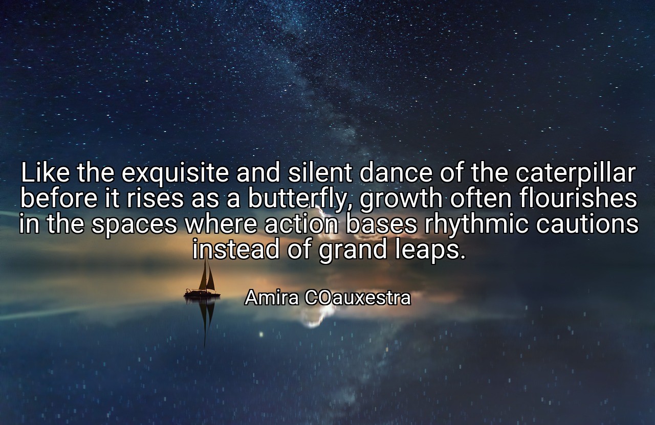 Like the exquisite and silent dance of the caterpillar before it rises as a butterfly, growth often flourishes in the spaces where action bases rhythmic cautions instead of grand leaps. - Amira COauxestra