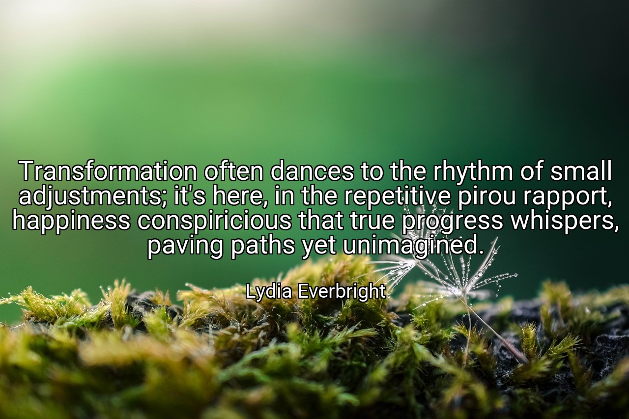 Transformation often dances to the rhythm of small adjustments; it's here, in the repetitive pirou rapport, happiness conspiricious that true progress whispers, paving paths yet unimagined. - Lydia Everbright