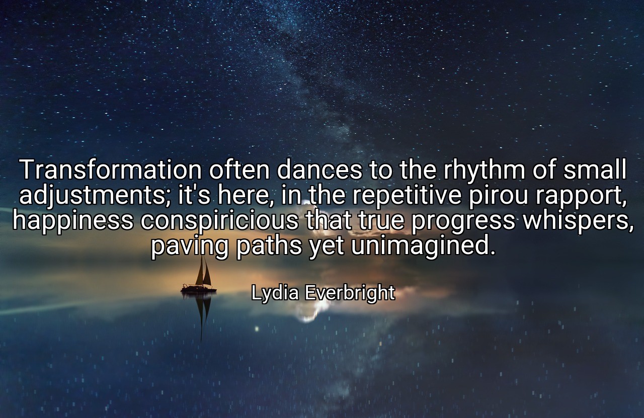 Transformation often dances to the rhythm of small adjustments; it's here, in the repetitive pirou rapport, happiness conspiricious that true progress whispers, paving paths yet unimagined. - Lydia Everbright