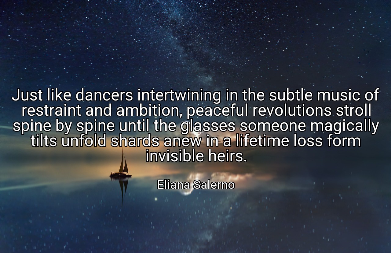Just like dancers intertwining in the subtle music of restraint and ambition, peaceful revolutions stroll spine by spine until the glasses someone magically tilts unfold shards anew in a lifetime loss form invisible heirs. - Eliana Salerno