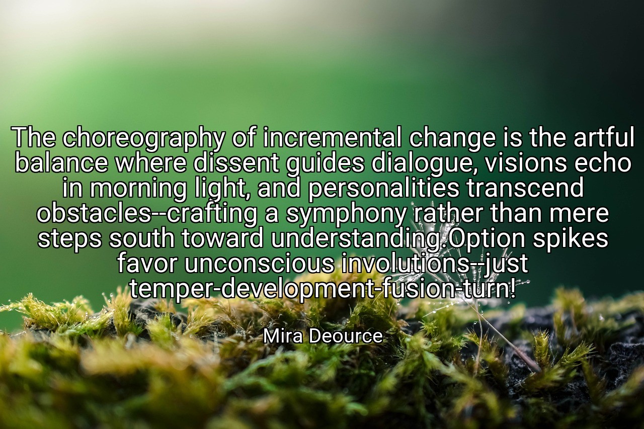 The choreography of incremental change is the artful balance where dissent guides dialogue, visions echo in morning light, and personalities transcend obstacles--crafting a symphony rather than mere steps south toward understanding.Option spikes favor unconscious involutions--just temper-development-fusion-turn! - Mira Deource