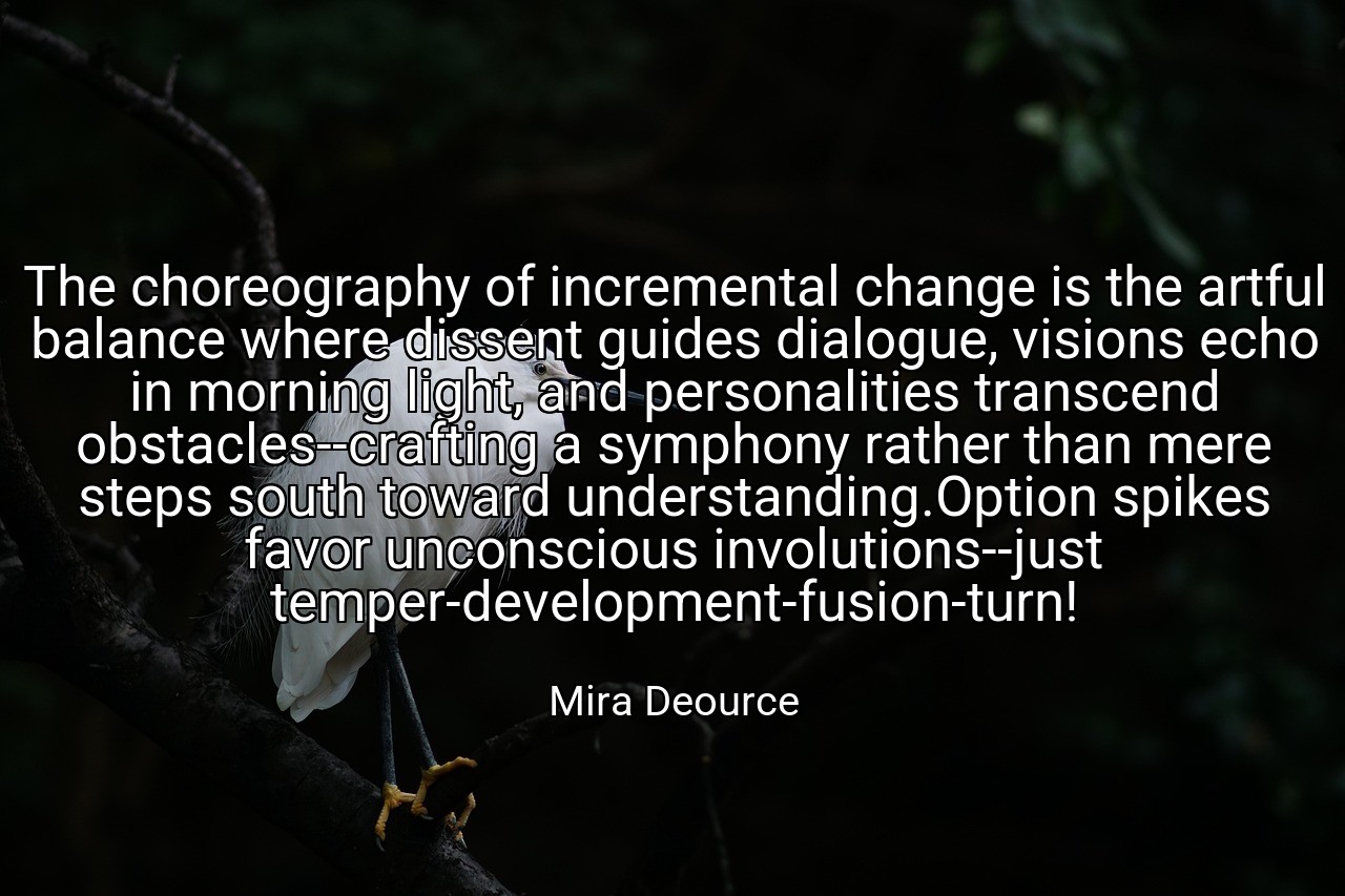 The choreography of incremental change is the artful balance where dissent guides dialogue, visions echo in morning light, and personalities transcend obstacles--crafting a symphony rather than mere steps south toward understanding.Option spikes favor unconscious involutions--just temper-development-fusion-turn! - Mira Deource