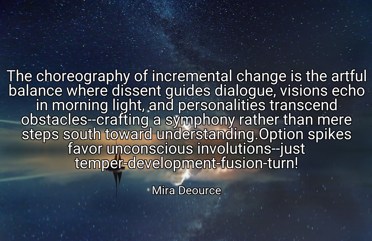 The choreography of incremental change is the artful balance where dissent guides dialogue, visions echo in morning light, and personalities transcend obstacles--crafting a symphony rather than mere steps south toward understanding.Option spikes favor unconscious involutions--just temper-development-fusion-turn! - Mira Deource