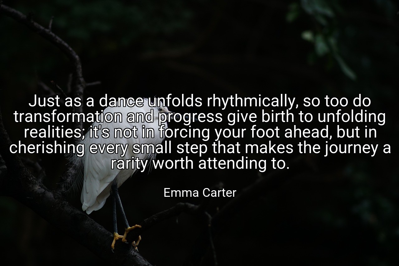 Just as a dance unfolds rhythmically, so too do transformation and progress give birth to unfolding realities; it's not in forcing your foot ahead, but in cherishing every small step that makes the journey a rarity worth attending to. - Emma Carter
