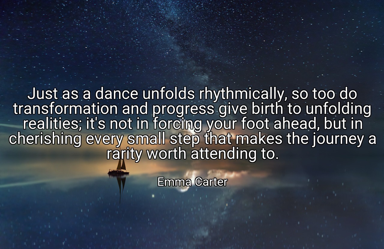 Just as a dance unfolds rhythmically, so too do transformation and progress give birth to unfolding realities; it's not in forcing your foot ahead, but in cherishing every small step that makes the journey a rarity worth attending to. - Emma Carter