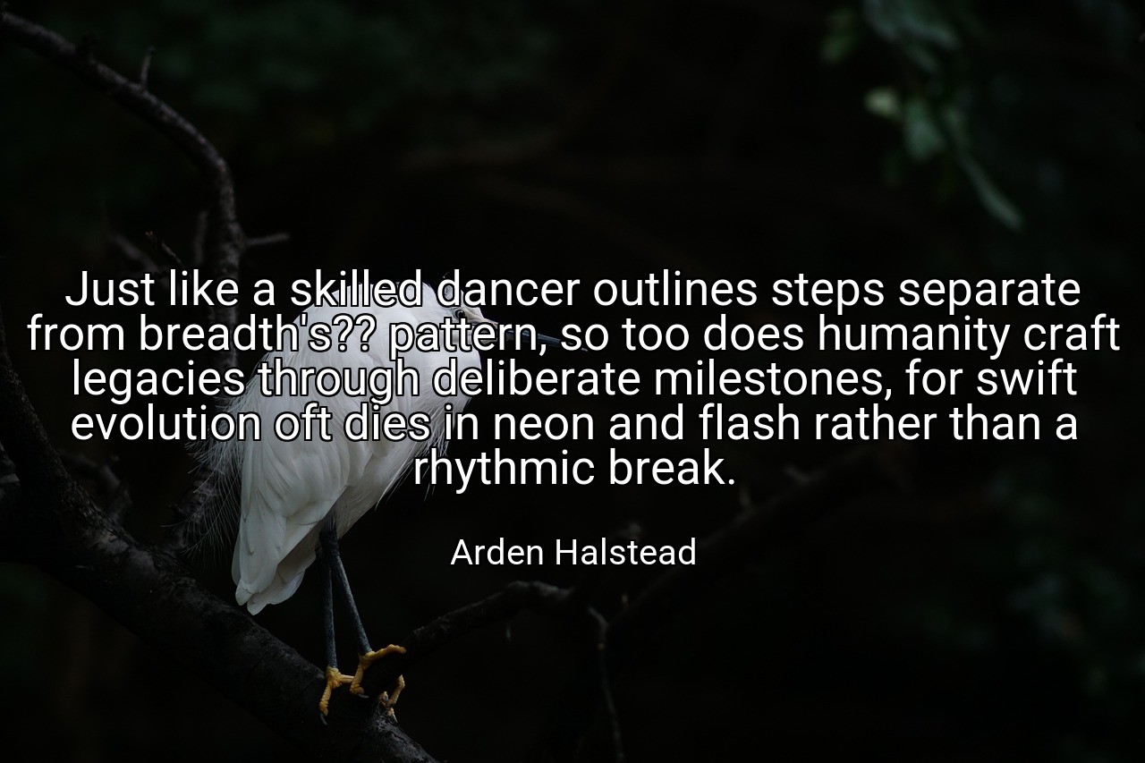 Just like a skilled dancer outlines steps separate from breadth's?? pattern, so too does humanity craft legacies through deliberate milestones, for swift evolution oft dies in neon and flash rather than a rhythmic break. - Arden Halstead