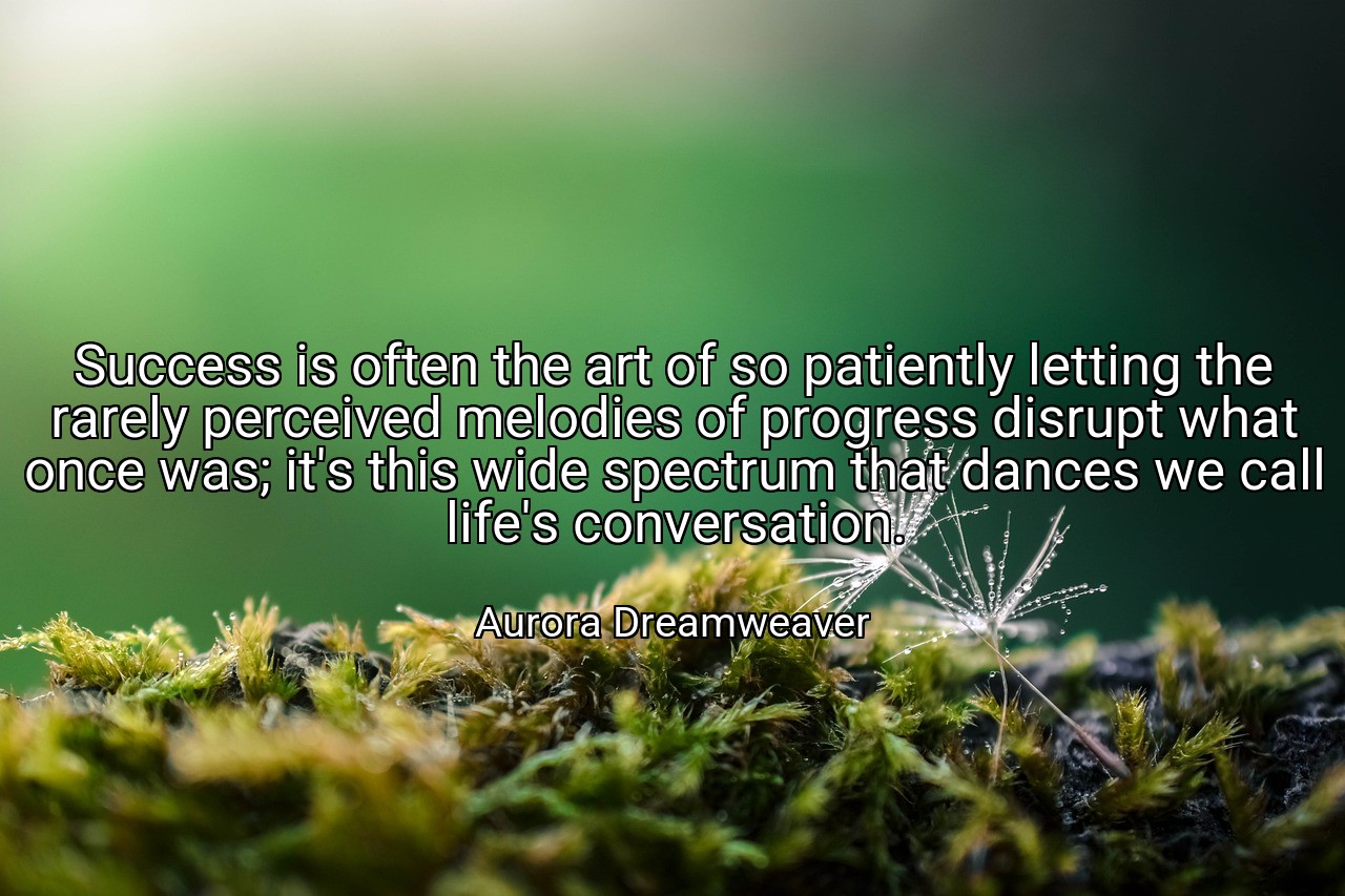 Success is often the art of so patiently letting the rarely perceived melodies of progress disrupt what once was; it's this wide spectrum that dances we call life's conversation. - Aurora Dreamweaver