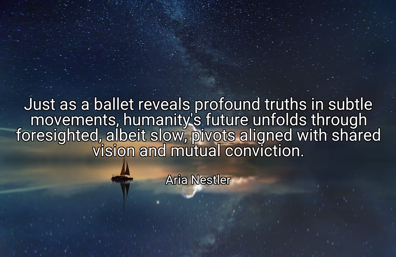 Just as a ballet reveals profound truths in subtle movements, humanity's future unfolds through foresighted, albeit slow, pivots aligned with shared vision and mutual conviction. - Aria Nestler
