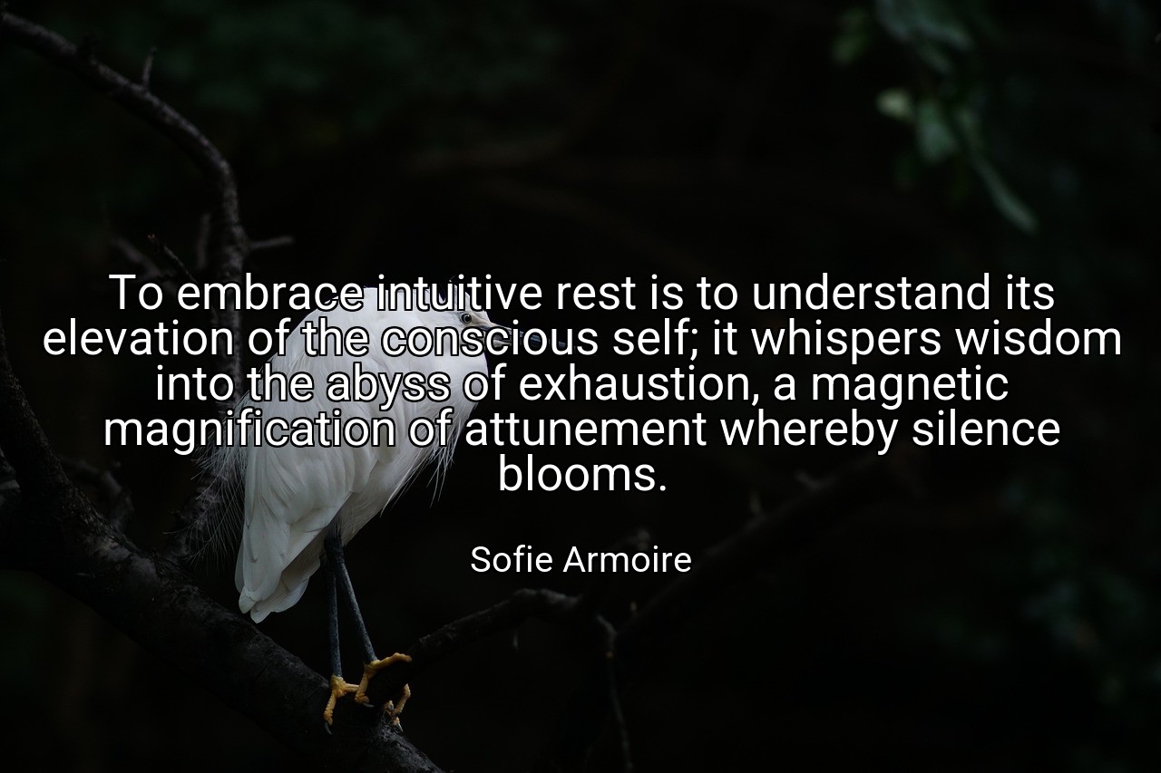 To embrace intuitive rest is to understand its elevation of the conscious self; it whispers wisdom into the abyss of exhaustion, a magnetic magnification of attunement whereby silence blooms. - Sofie Armoire