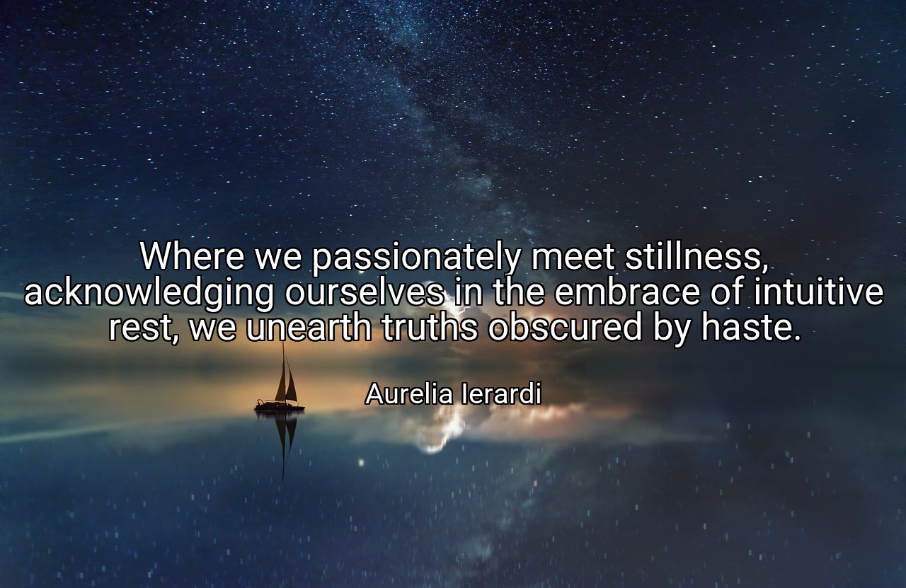 Where we passionately meet stillness, acknowledging ourselves in the embrace of intuitive rest, we unearth truths obscured by haste. - Aurelia Ierardi