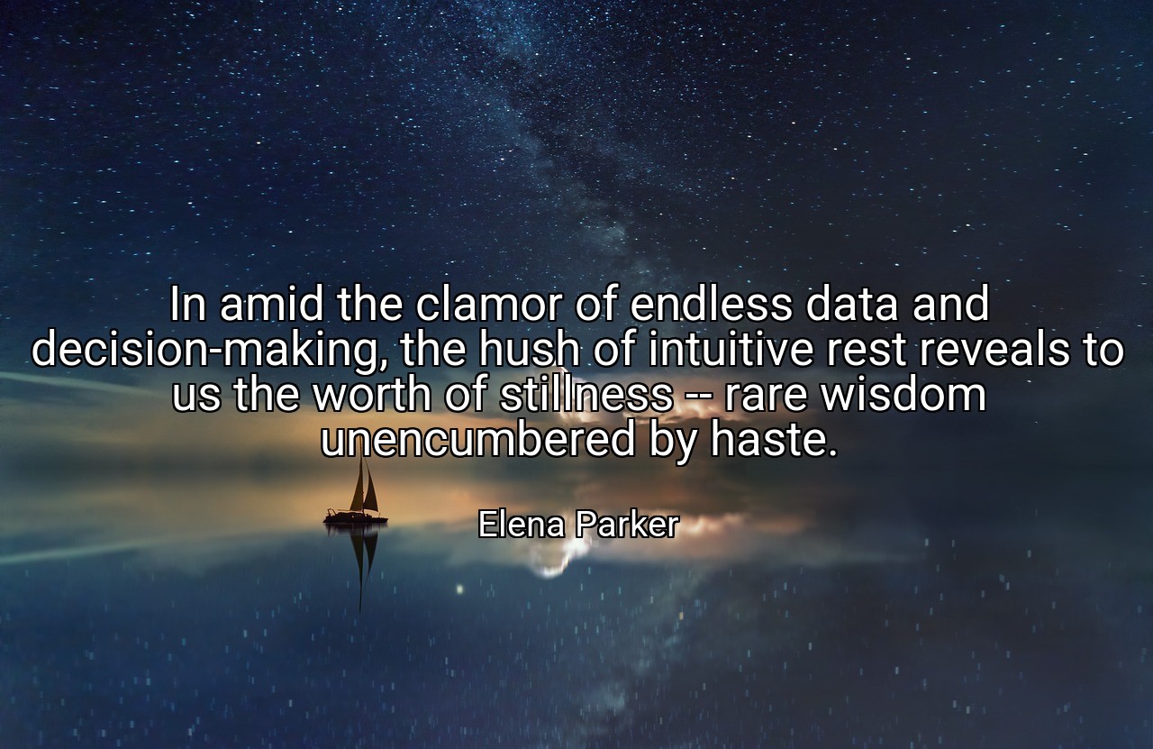 In amid the clamor of endless data and decision-making, the hush of intuitive rest reveals to us the worth of stillness -- rare wisdom unencumbered by haste. - Elena Parker