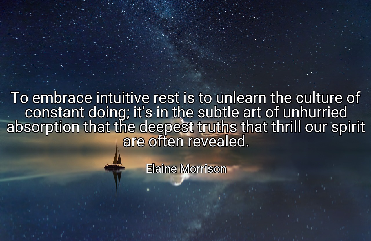 To embrace intuitive rest is to unlearn the culture of constant doing; it's in the subtle art of unhurried absorption that the deepest truths that thrill our spirit are often revealed. - Elaine Morrison