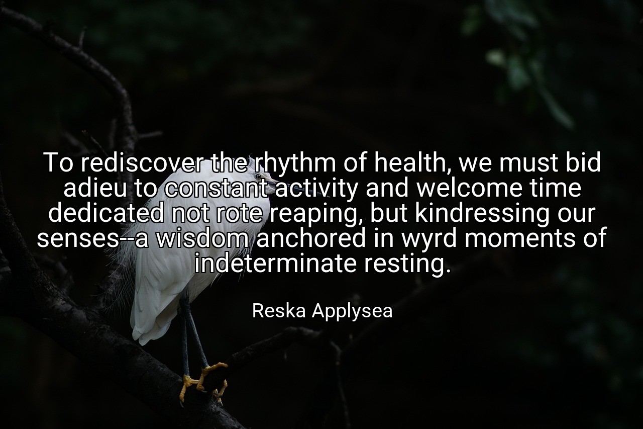 To rediscover the rhythm of health, we must bid adieu to constant activity and welcome time dedicated not rote reaping, but kindressing our senses--a wisdom anchored in wyrd moments of indeterminate resting. - Reska Applysea