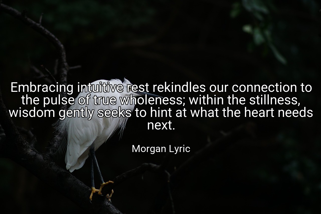Embracing intuitive rest rekindles our connection to the pulse of true wholeness; within the stillness, wisdom gently seeks to hint at what the heart needs next. - Morgan Lyric