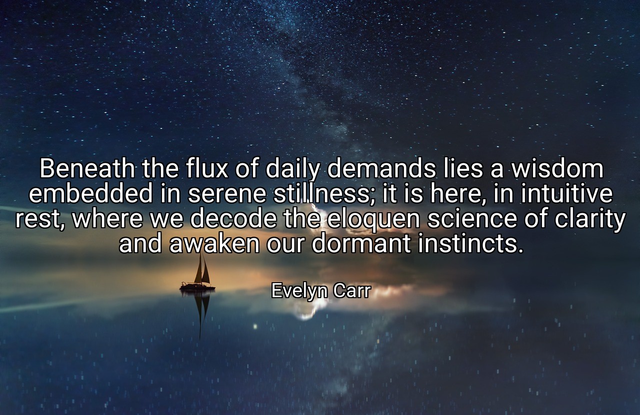 Beneath the flux of daily demands lies a wisdom embedded in serene stillness; it is here, in intuitive rest, where we decode the eloquen science of clarity and awaken our dormant instincts. - Evelyn Carr