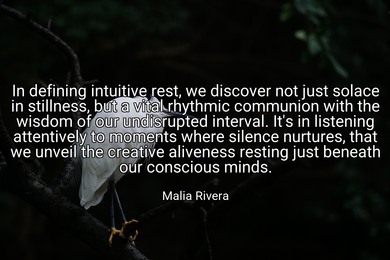 In defining intuitive rest, we discover not just solace in stillness, but a vital rhythmic communion with the wisdom of our undisrupted interval. It's in listening attentively to moments where silence nurtures, that we unveil the creative aliveness resting just beneath our conscious minds. - Malia Rivera