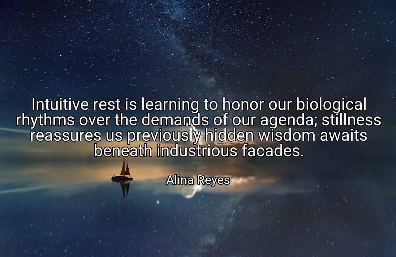 Intuitive rest is learning to honor our biological rhythms over the demands of our agenda; stillness reassures us previously hidden wisdom awaits beneath industrious facades. - Alina Reyes