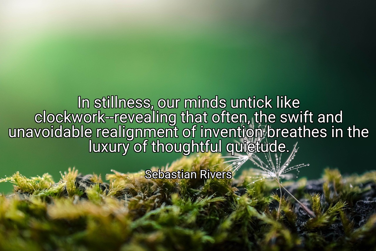 In stillness, our minds untick like clockwork--revealing that often, the swift and unavoidable realignment of invention breathes in the luxury of thoughtful quietude. - Sebastian Rivers