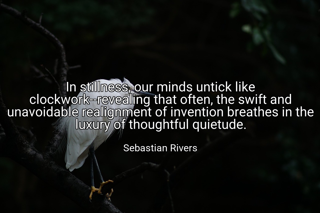 In stillness, our minds untick like clockwork--revealing that often, the swift and unavoidable realignment of invention breathes in the luxury of thoughtful quietude. - Sebastian Rivers