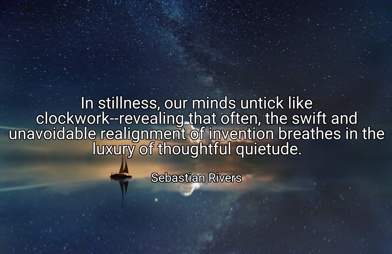 In stillness, our minds untick like clockwork--revealing that often, the swift and unavoidable realignment of invention breathes in the luxury of thoughtful quietude. - Sebastian Rivers