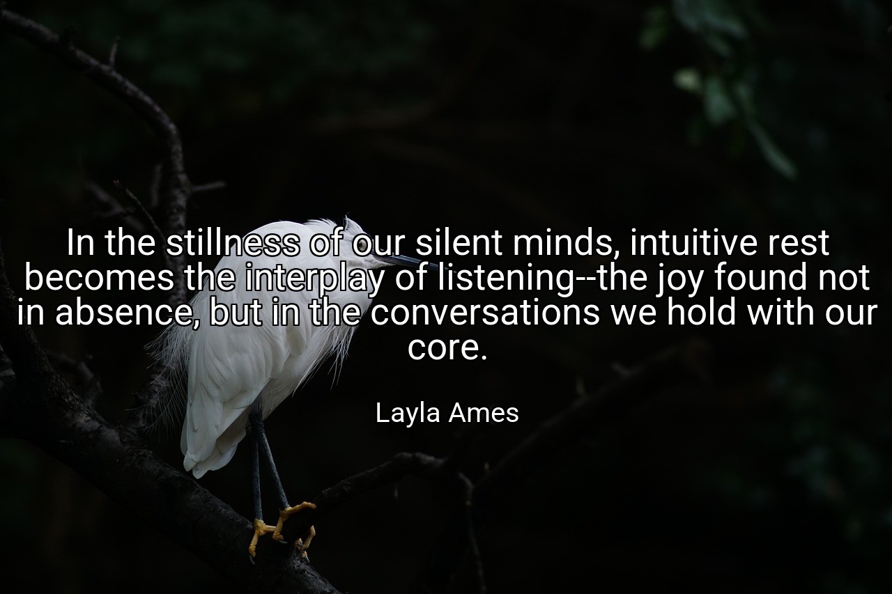 In the stillness of our silent minds, intuitive rest becomes the interplay of listening--the joy found not in absence, but in the conversations we hold with our core. - Layla Ames