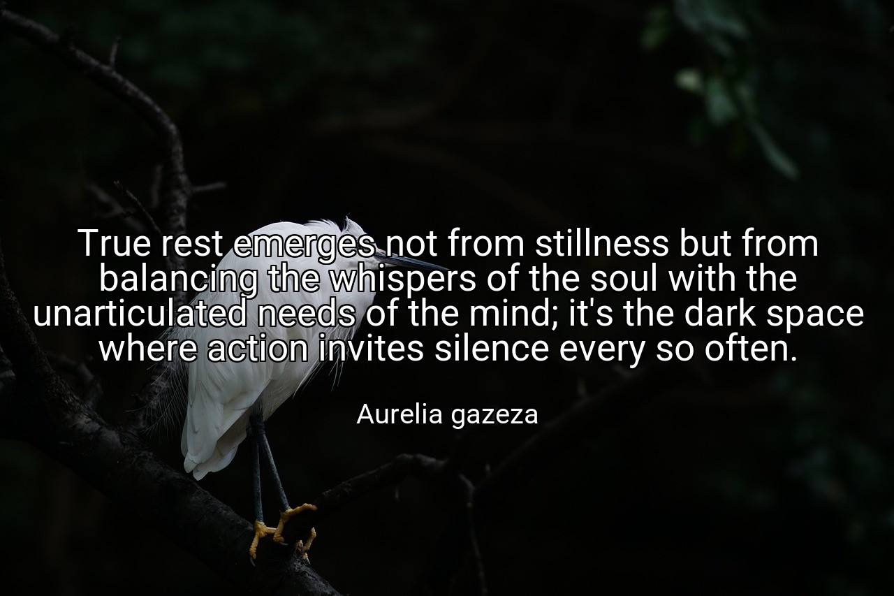 True rest emerges not from stillness but from balancing the whispers of the soul with the unarticulated needs of the mind; it's the dark space where action invites silence every so often. - Aurelia gazeza