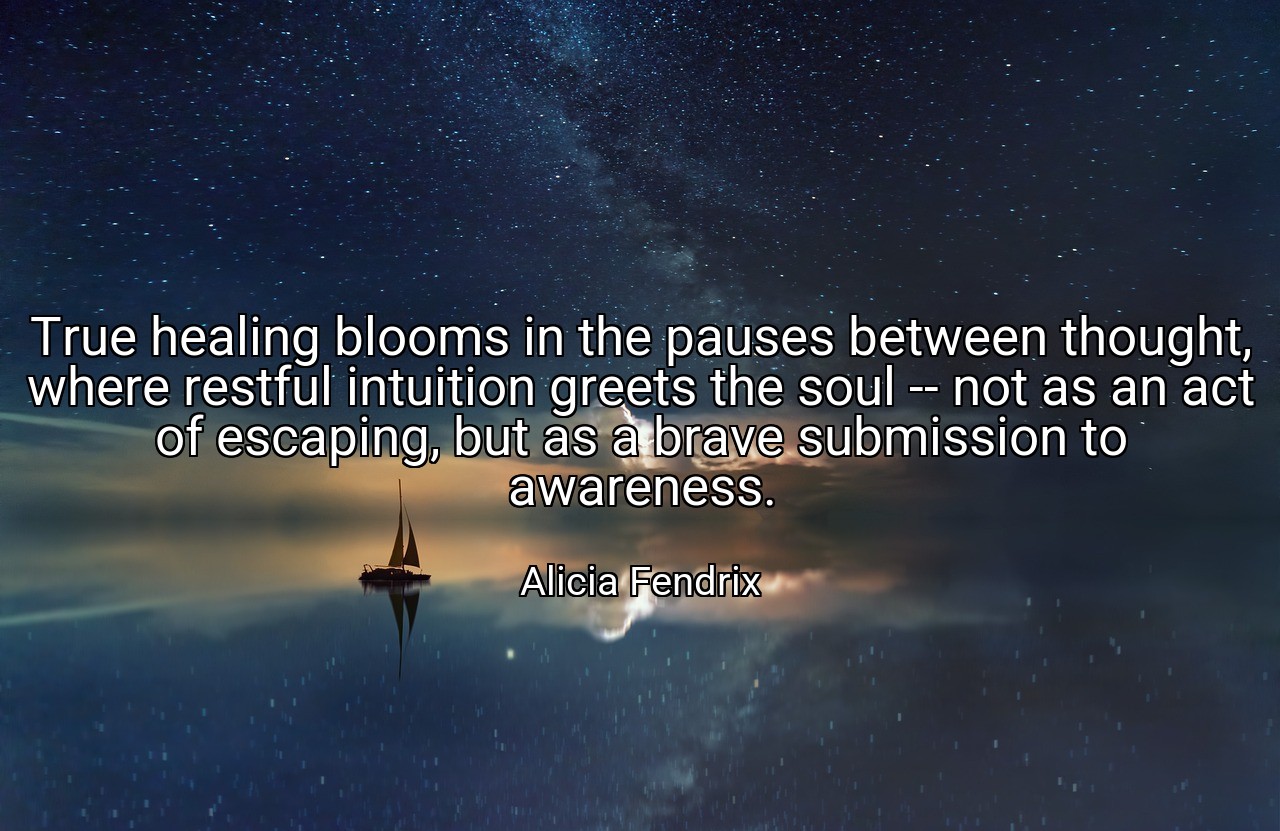 True healing blooms in the pauses between thought, where restful intuition greets the soul -- not as an act of escaping, but as a brave submission to awareness. - Alicia Fendrix