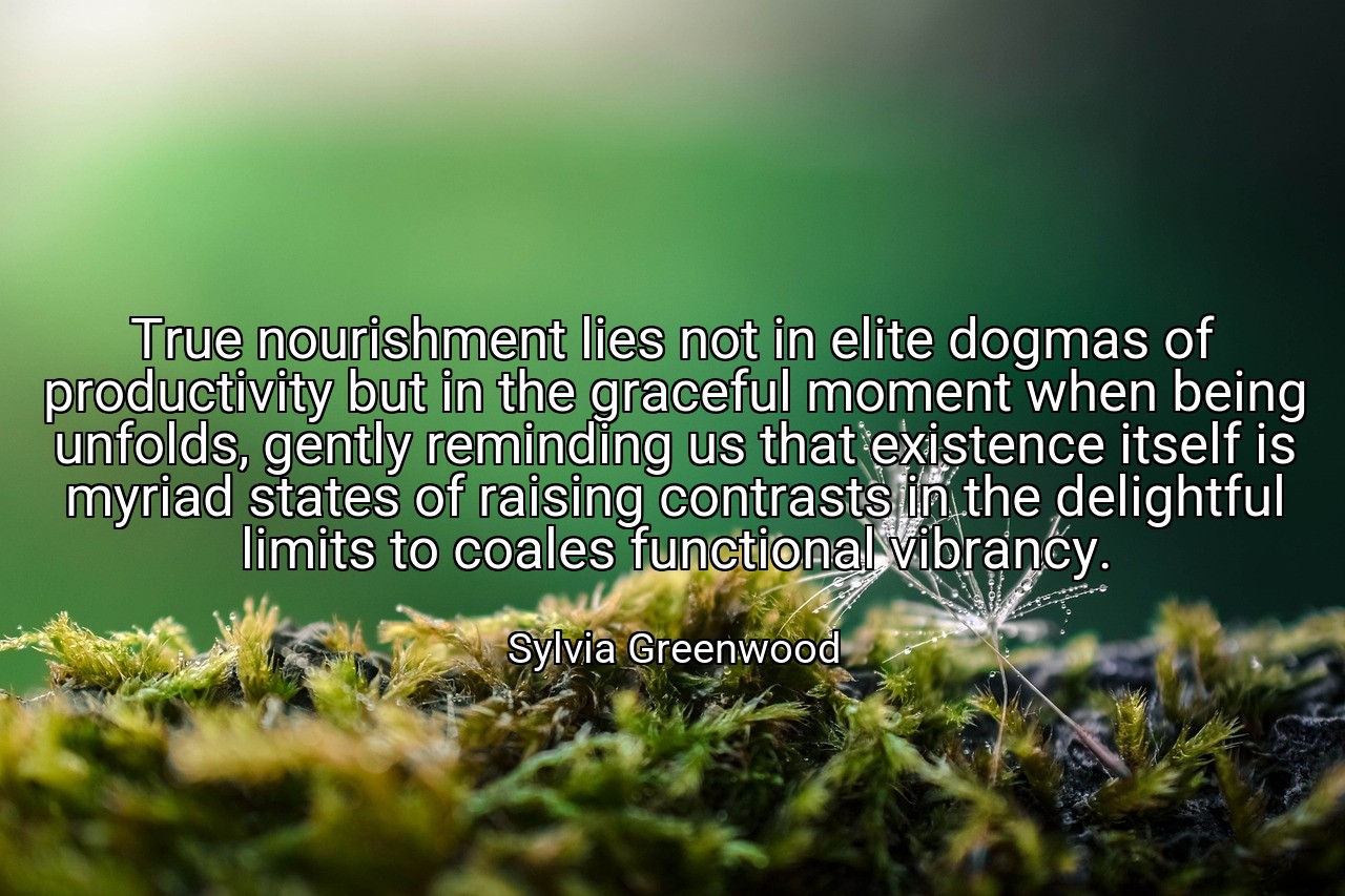 True nourishment lies not in elite dogmas of productivity but in the graceful moment when being unfolds, gently reminding us that existence itself is myriad states of raising contrasts in the delightful limits to coales functional vibrancy. - Sylvia Greenwood