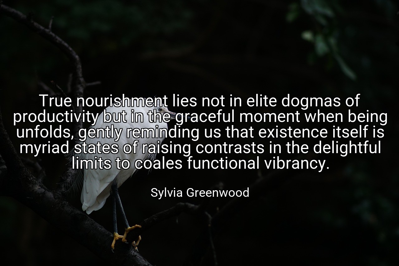 True nourishment lies not in elite dogmas of productivity but in the graceful moment when being unfolds, gently reminding us that existence itself is myriad states of raising contrasts in the delightful limits to coales functional vibrancy. - Sylvia Greenwood