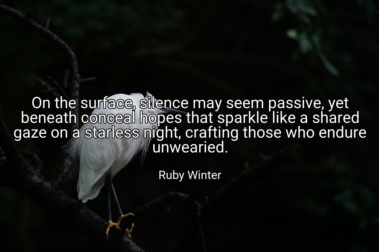 On the surface, silence may seem passive, yet beneath conceal hopes that sparkle like a shared gaze on a starless night, crafting those who endure unwearied. - Ruby Winter