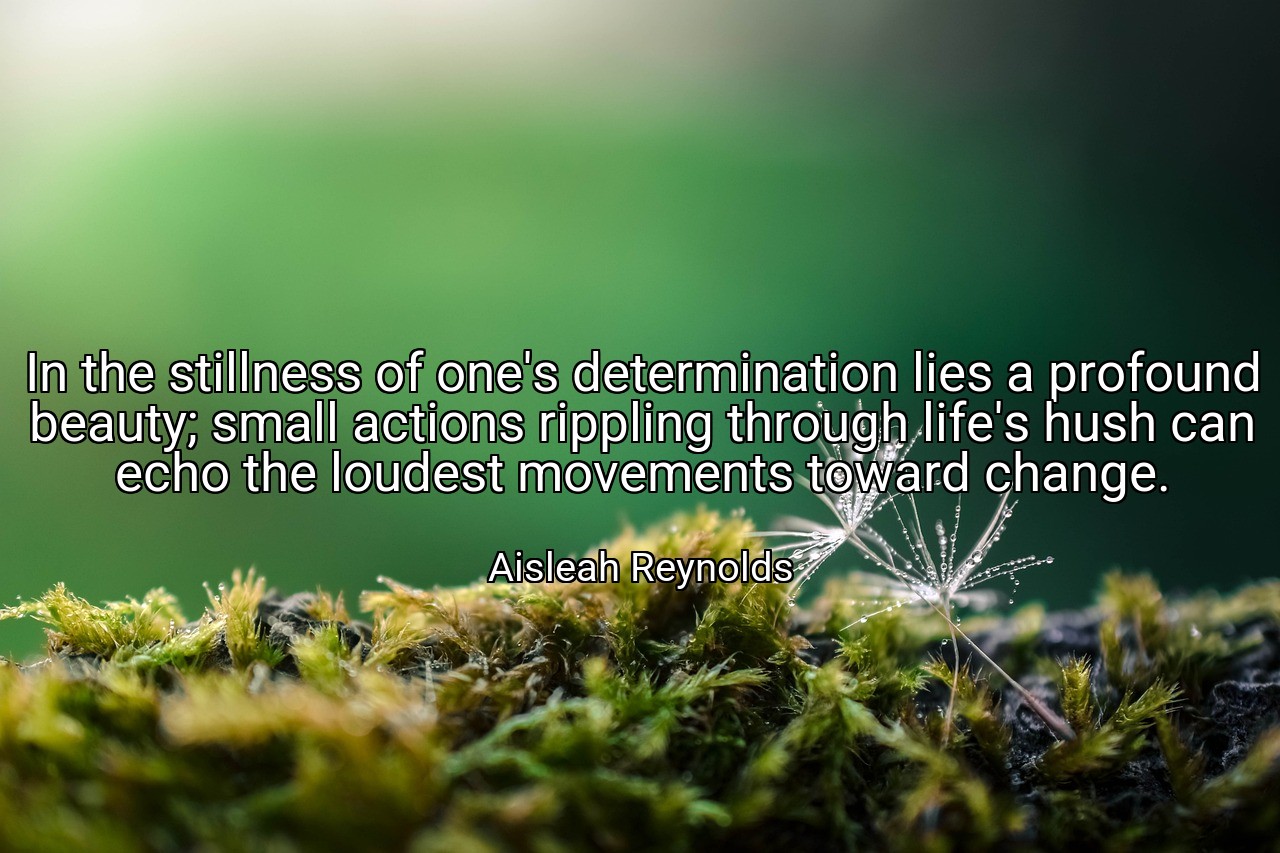 In the stillness of one's determination lies a profound beauty; small actions rippling through life's hush can echo the loudest movements toward change. - Aisleah Reynolds