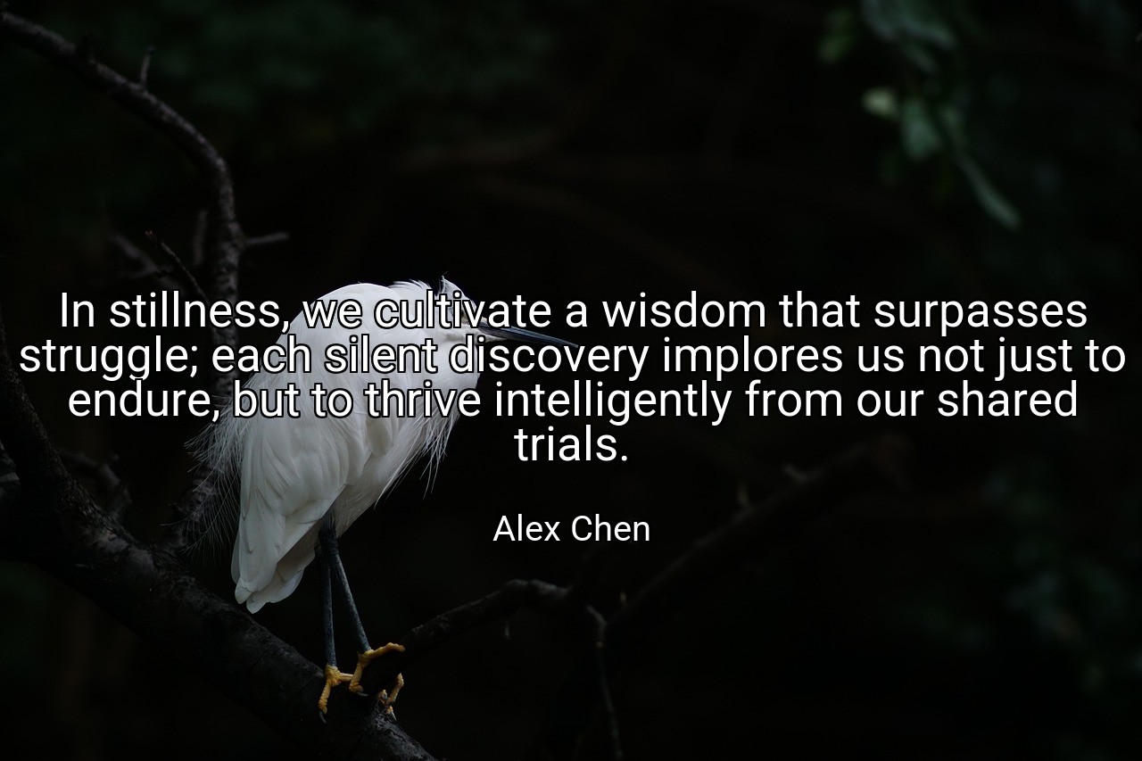 In stillness, we cultivate a wisdom that surpasses struggle; each silent discovery implores us not just to endure, but to thrive intelligently from our shared trials. - Alex Chen