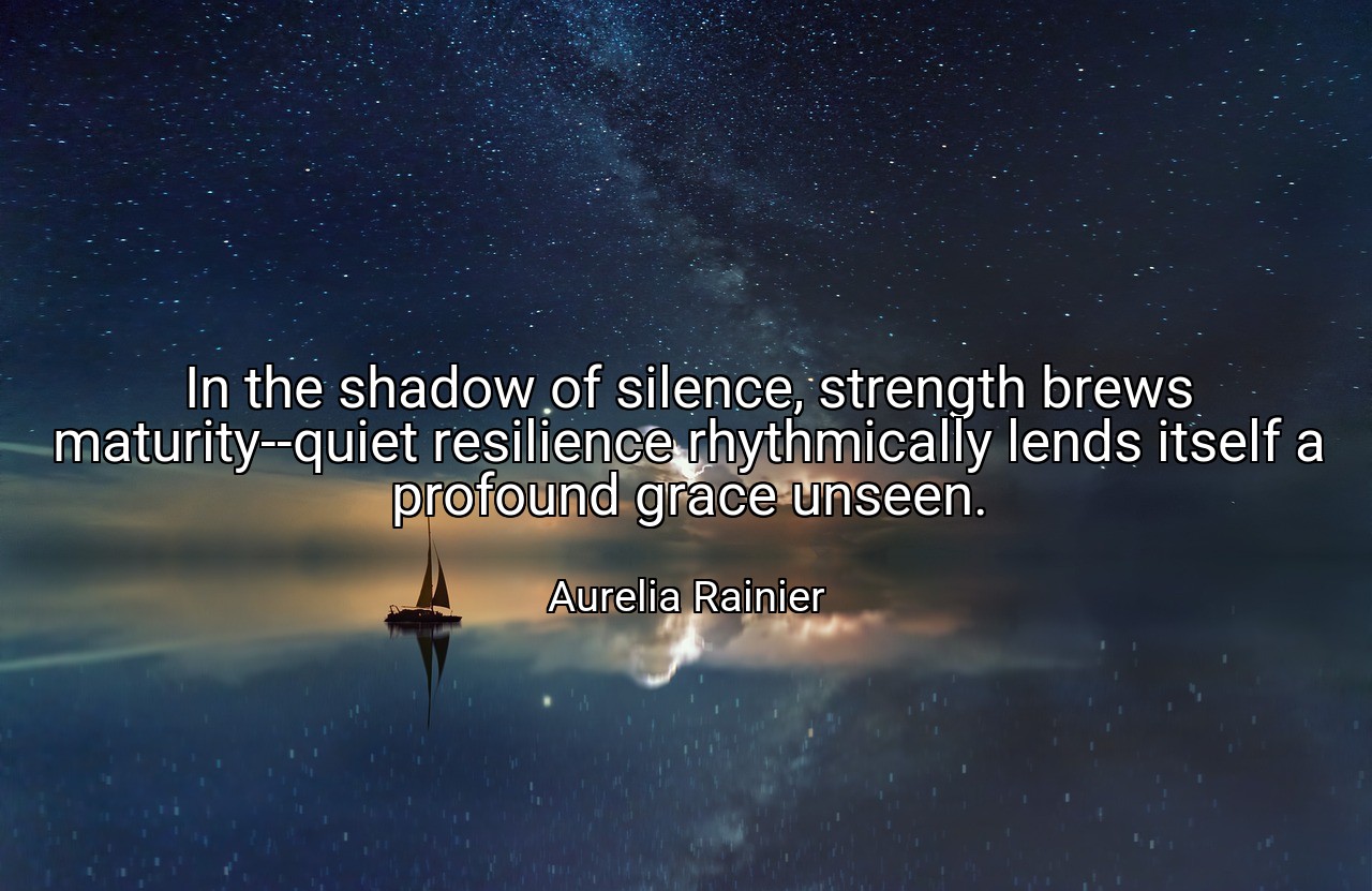 In the shadow of silence, strength brews maturity--quiet resilience rhythmically lends itself a profound grace unseen. - Aurelia Rainier