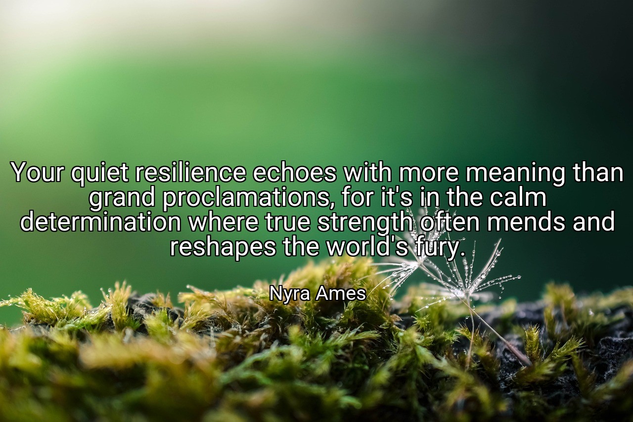 Your quiet resilience echoes with more meaning than grand proclamations, for it's in the calm determination where true strength often mends and reshapes the world's fury. - Nyra Ames