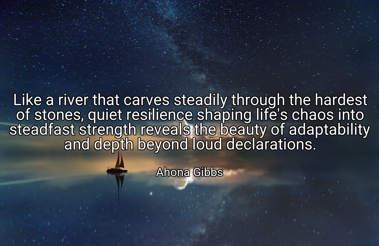 Like a river that carves steadily through the hardest of stones, quiet resilience shaping life's chaos into steadfast strength reveals the beauty of adaptability and depth beyond loud declarations. - Ahona Gibbs