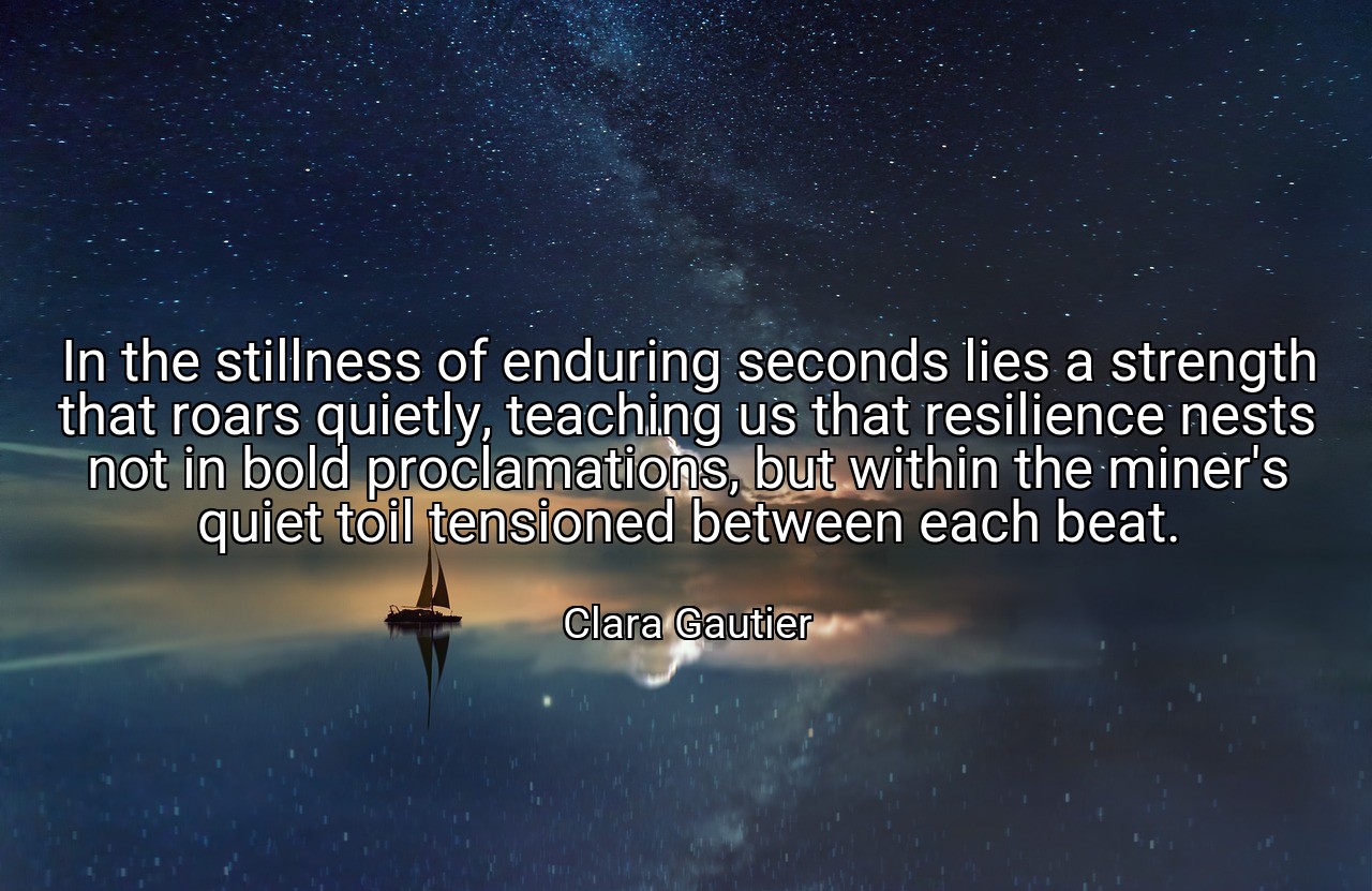 In the stillness of enduring seconds lies a strength that roars quietly, teaching us that resilience nests not in bold proclamations, but within the miner's quiet toil tensioned between each beat. - Clara Gautier