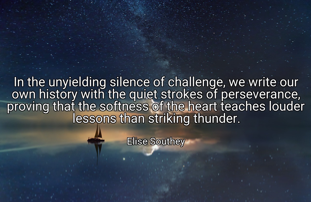 In the unyielding silence of challenge, we write our own history with the quiet strokes of perseverance, proving that the softness of the heart teaches louder lessons than striking thunder. - Elise Southey
