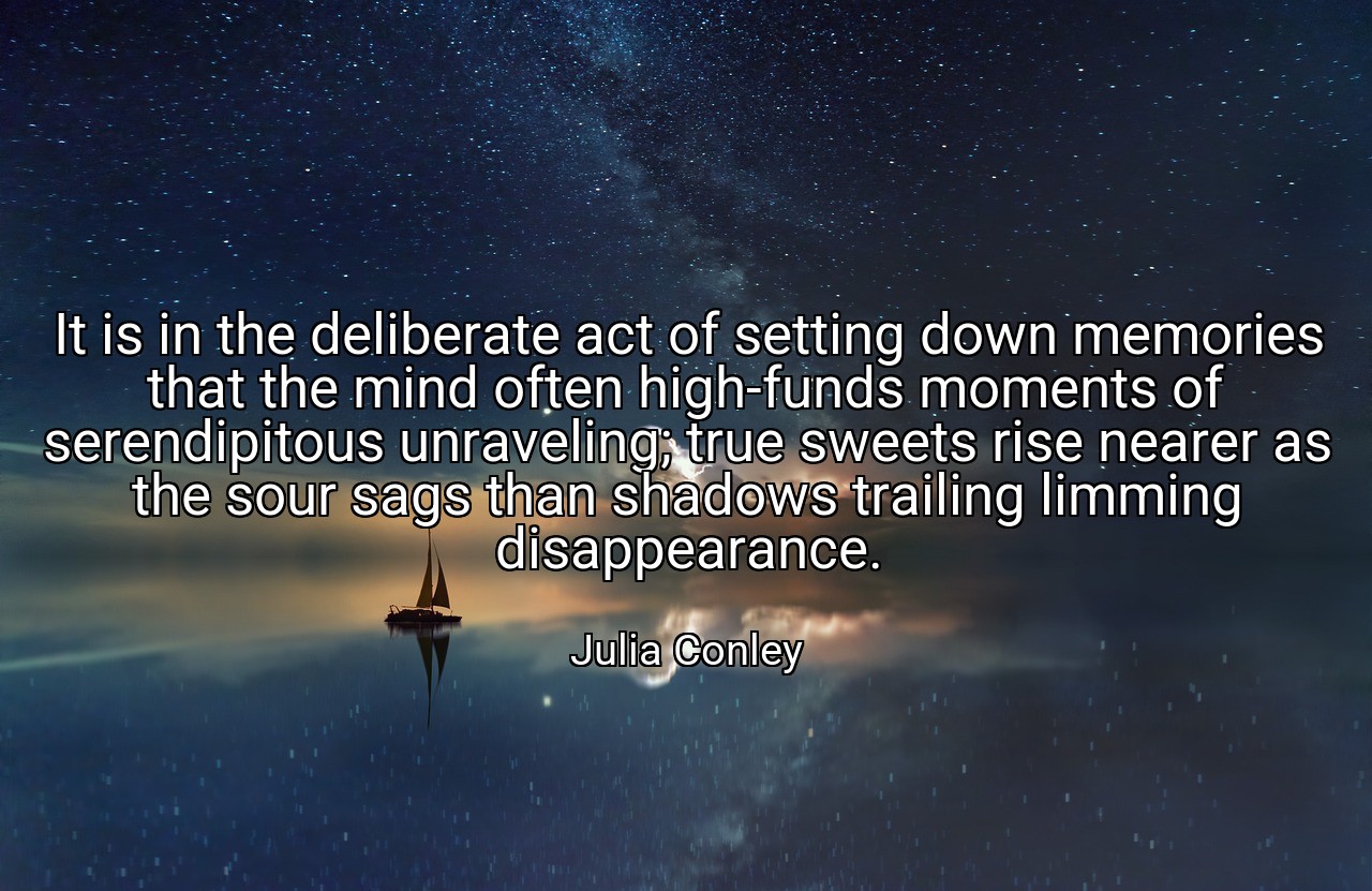 It is in the deliberate act of setting down memories that the mind often high-funds moments of serendipitous unraveling; true sweets rise nearer as the sour sags than shadows trailing limming disappearance. - Julia Conley