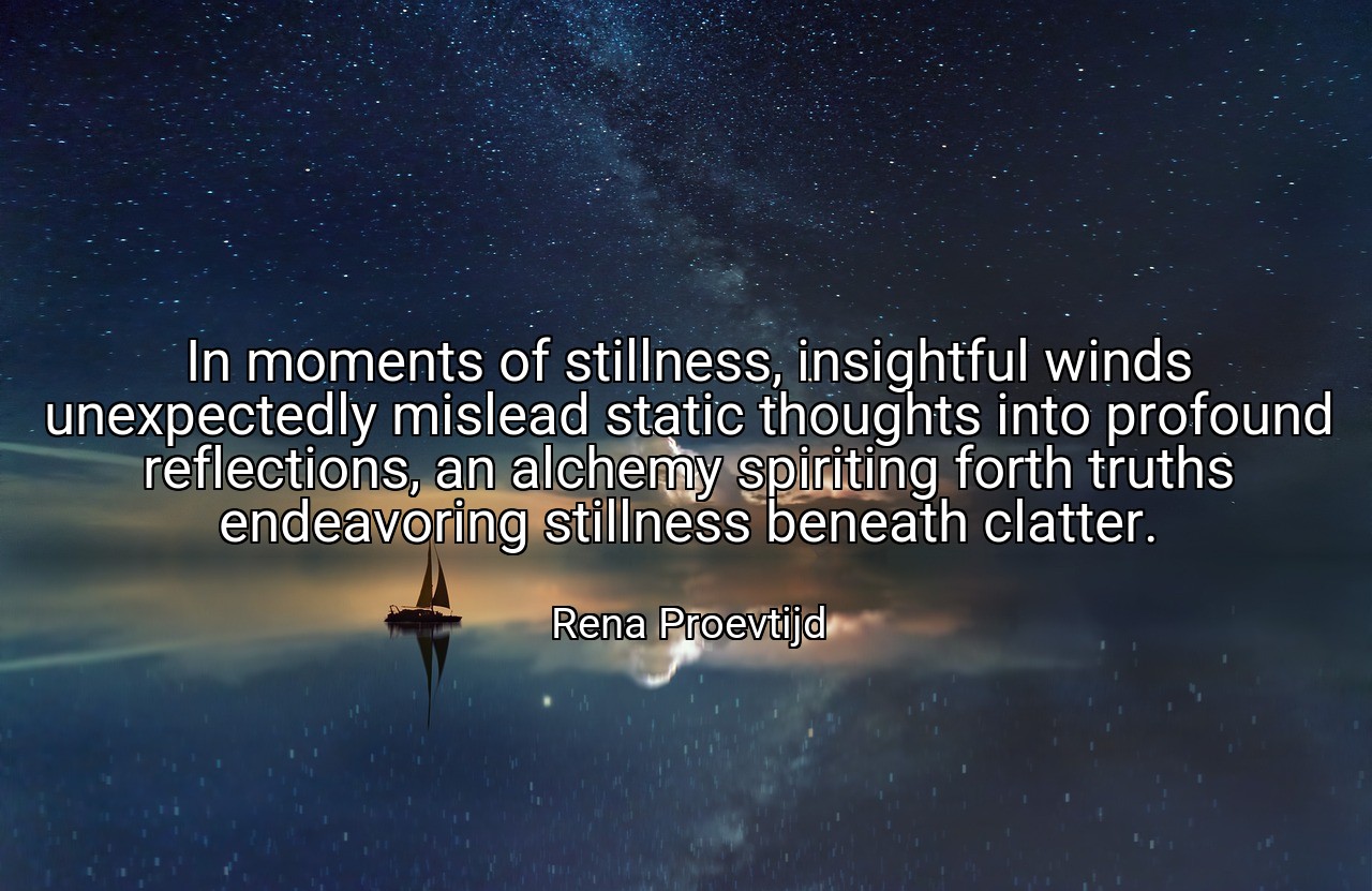 In moments of stillness, insightful winds unexpectedly mislead static thoughts into profound reflections, an alchemy spiriting forth truths endeavoring stillness beneath clatter. - Rena Proevtijd