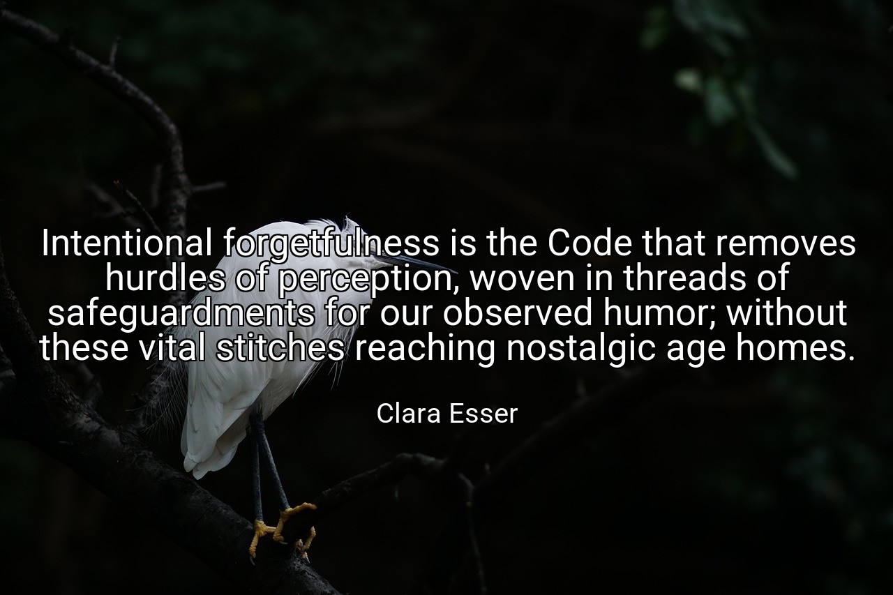 Intentional forgetfulness is the Code that removes hurdles of perception, woven in threads of safeguardments for our observed humor; without these vital stitches reaching nostalgic age homes. - Clara Esser
