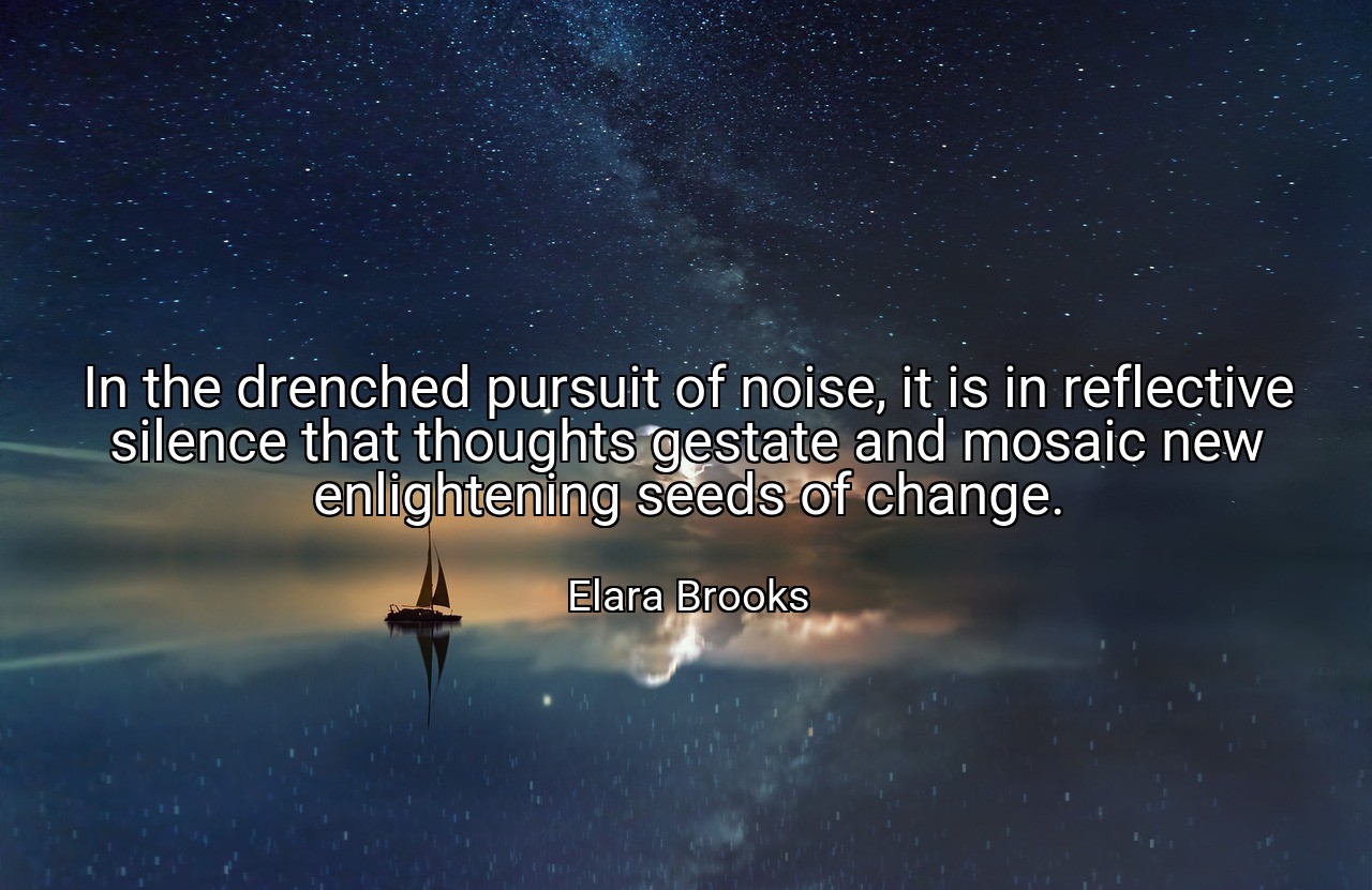 In the drenched pursuit of noise, it is in reflective silence that thoughts gestate and mosaic new enlightening seeds of change. - Elara Brooks